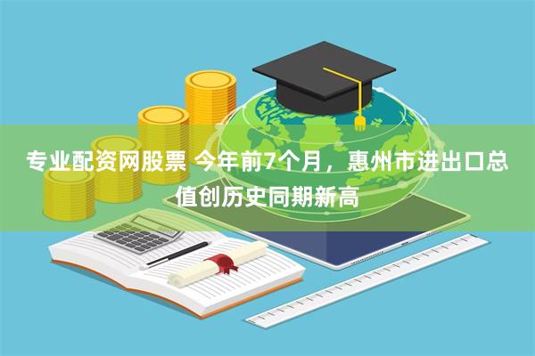 专业配资网股票 今年前7个月，惠州市进出口总值创历史同期新高