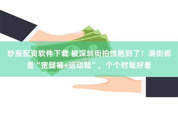 炒股配资软件下载 被深圳街拍惊艳到了！满街都是“宽腿裤+运动鞋”，个个时髦好看