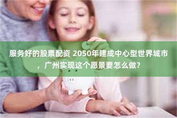 服务好的股票配资 2050年建成中心型世界城市，广州实现这个愿景要怎么做？