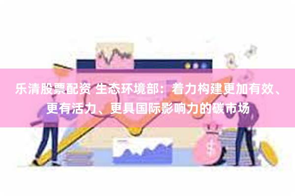 乐清股票配资 生态环境部：着力构建更加有效、更有活力、更具国际影响力的碳市场