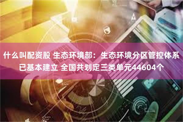 什么叫配资股 生态环境部：生态环境分区管控体系已基本建立 全国共划定三类单元44604个