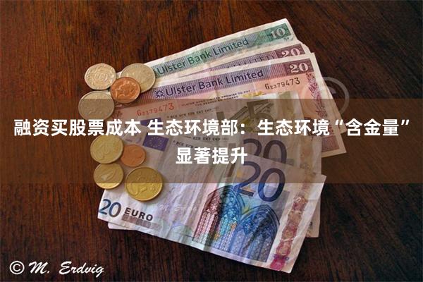 融资买股票成本 生态环境部：生态环境“含金量”显著提升