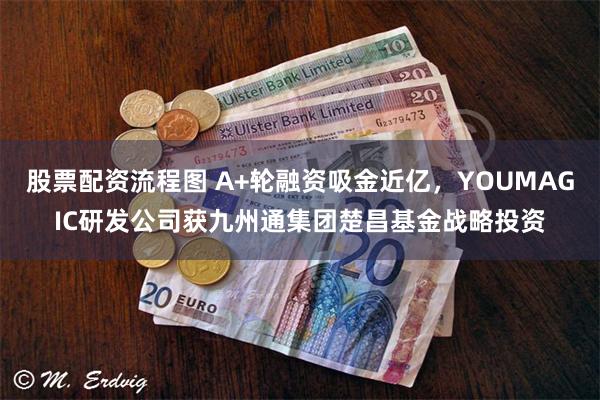 股票配资流程图 A+轮融资吸金近亿，YOUMAGIC研发公司获九州通集团楚昌基金战略投资