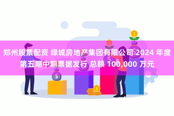 郑州股票配资 绿城房地产集团有限公司 2024 年度第五期中期票据发行 总额 100,000 万元