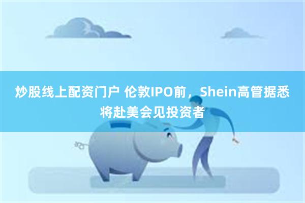 炒股线上配资门户 伦敦IPO前，Shein高管据悉将赴美会见投资者