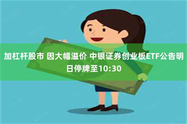 加杠杆股市 因大幅溢价 中银证券创业板ETF公告明日停牌至10:30