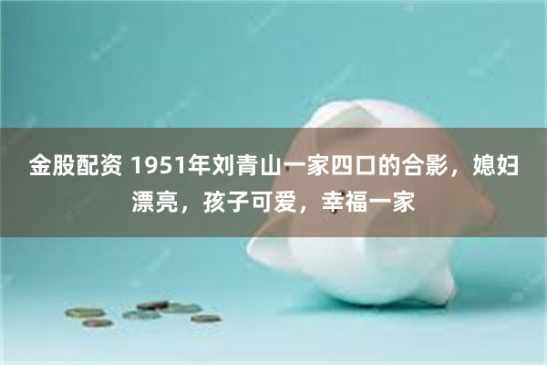 金股配资 1951年刘青山一家四口的合影，媳妇漂亮，孩子可爱，幸福一家