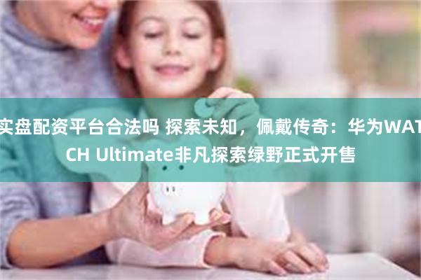 实盘配资平台合法吗 探索未知，佩戴传奇：华为WATCH Ultimate非凡探索绿野正式开售