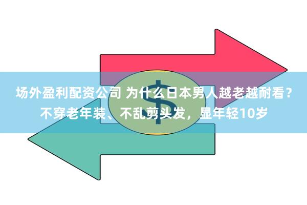 场外盈利配资公司 为什么日本男人越老越耐看？不穿老年装、不乱剪头发，显年轻10岁