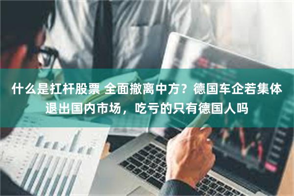 什么是扛杆股票 全面撤离中方？德国车企若集体退出国内市场，吃亏的只有德国人吗