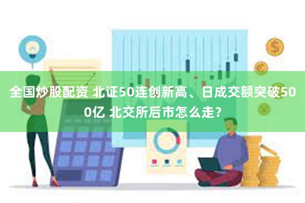 全国炒股配资 北证50连创新高、日成交额突破500亿 北交所后市怎么走？