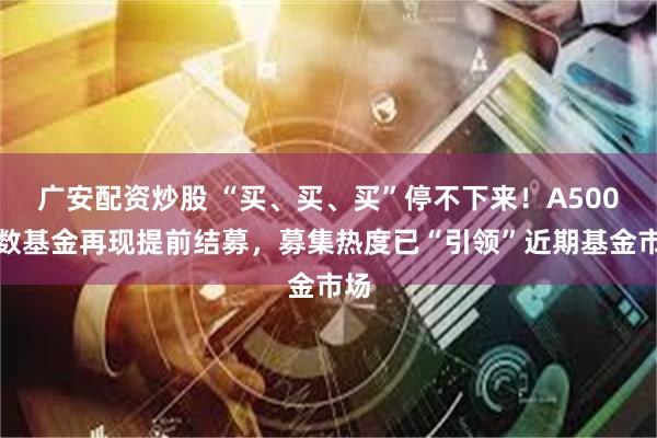 广安配资炒股 “买、买、买”停不下来！A500指数基金再现提前结募，募集热度已“引领”近期基金市场