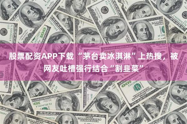 股票配资APP下载 “茅台卖冰淇淋”上热搜，被网友吐槽强行结合“割韭菜”