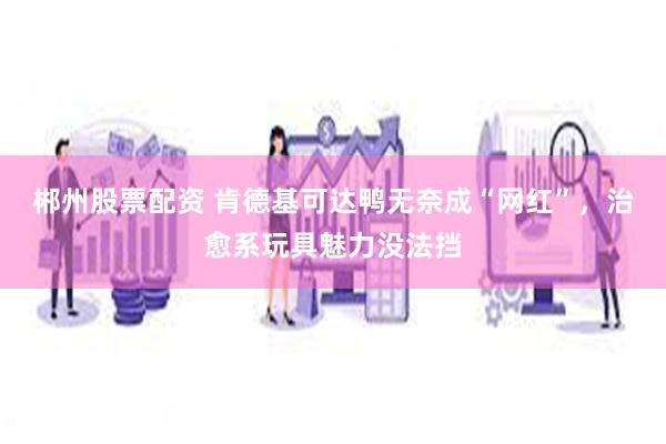 郴州股票配资 肯德基可达鸭无奈成“网红”，治愈系玩具魅力没法挡