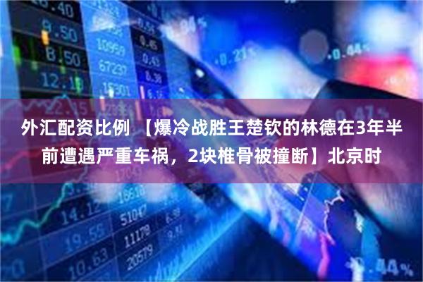 外汇配资比例 【爆冷战胜王楚钦的林德在3年半前遭遇严重车祸，2块椎骨被撞断】北京时