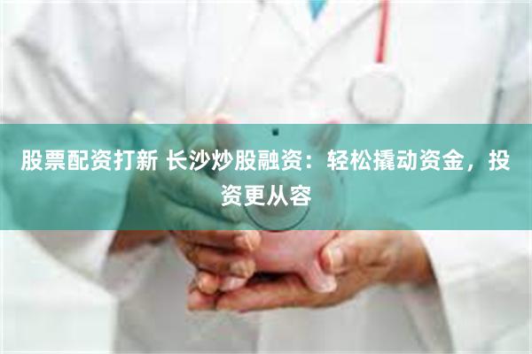 股票配资打新 长沙炒股融资：轻松撬动资金，投资更从容