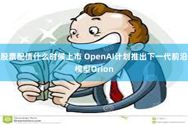 股票配债什么时候上市 OpenAI计划推出下一代前沿模型Orion