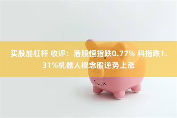 买股加杠杆 收评：港股恒指跌0.77% 科指跌1.31%机器人概念股逆势上涨