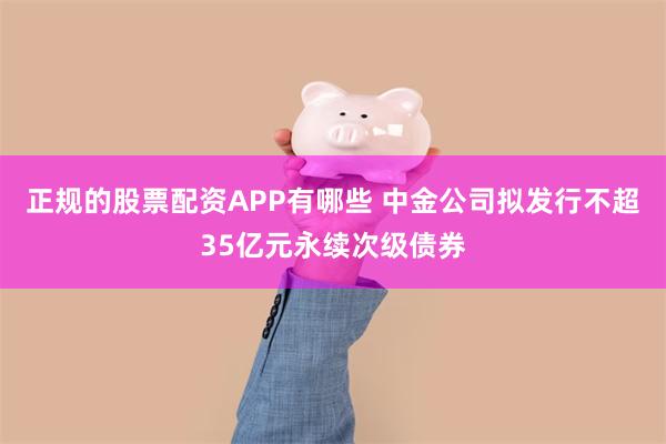 正规的股票配资APP有哪些 中金公司拟发行不超35亿元永续次级债券