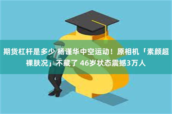 期货杠杆是多少 杨谨华中空运动！原相机「素颜超裸肤况」不藏了 46岁状态震撼3万人