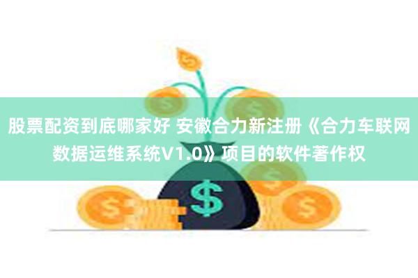 股票配资到底哪家好 安徽合力新注册《合力车联网数据运维系统V1.0》项目的软件著作权