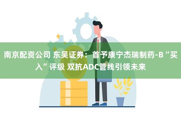 南京配资公司 东吴证券：首予康宁杰瑞制药-B“买入”评级 双抗ADC管线引领未来