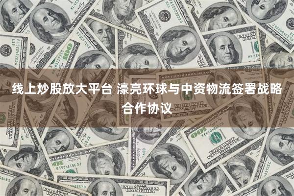 线上炒股放大平台 濠亮环球与中资物流签署战略合作协议