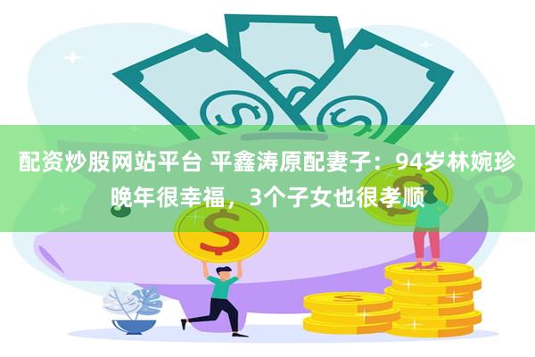 配资炒股网站平台 平鑫涛原配妻子：94岁林婉珍晚年很幸福，3个子女也很孝顺