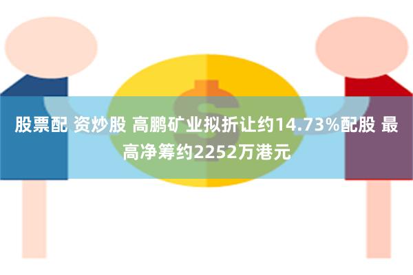 股票配 资炒股 高鹏矿业拟折让约14.73%配股 最高净筹约2252万港元