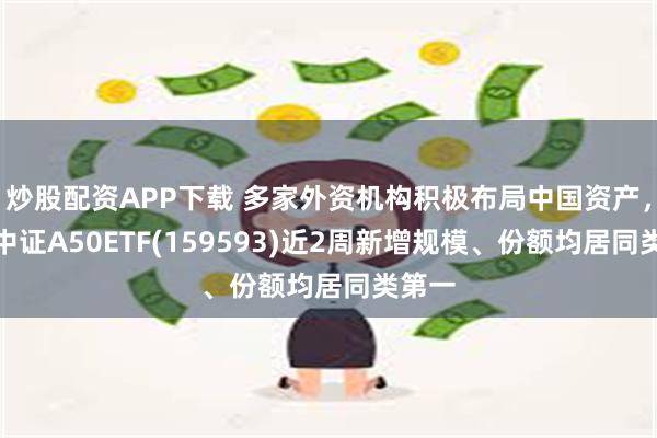 炒股配资APP下载 多家外资机构积极布局中国资产，平安中证A50ETF(159593)近2周新增规模、份额均居同类第一