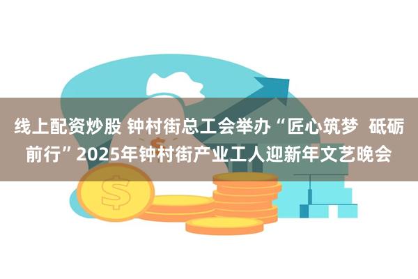 线上配资炒股 钟村街总工会举办“匠心筑梦  砥砺前行”2025年钟村街产业工人迎新年文艺晚会