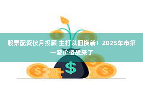 股票配资按月投顾 主打以旧换新！2025车市第一波价格战来了