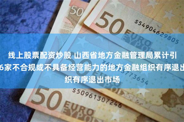 线上股票配资炒股 山西省地方金融管理局累计引导636家不合规或不具备经营能力的地方金融组织有序退出市场