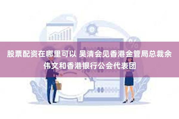 股票配资在哪里可以 吴清会见香港金管局总裁余伟文和香港银行公会代表团