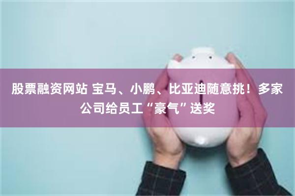 股票融资网站 宝马、小鹏、比亚迪随意挑！多家公司给员工“豪气”送奖