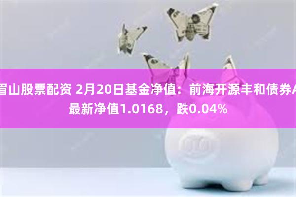 眉山股票配资 2月20日基金净值：前海开源丰和债券A最新净值1.0168，跌0.04%