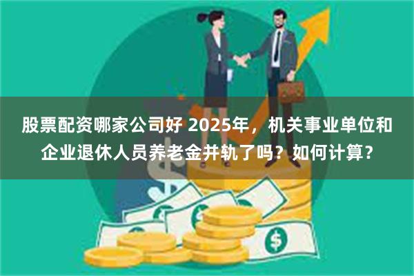 股票配资哪家公司好 2025年，机关事业单位和企业退休人员养老金并轨了吗？如何计算？