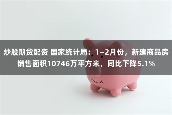 炒股期货配资 国家统计局：1—2月份，新建商品房销售面积10746万平方米，同比下降5.1%