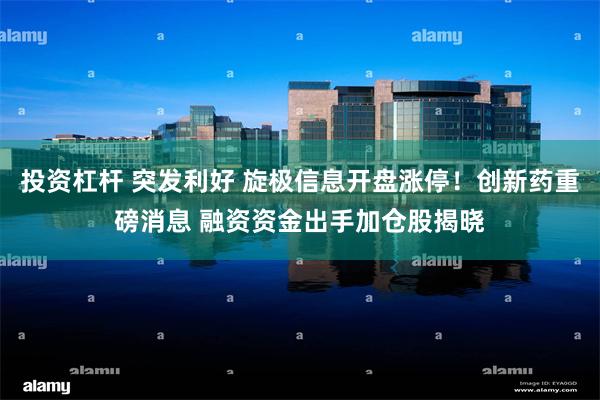 投资杠杆 突发利好 旋极信息开盘涨停！创新药重磅消息 融资资金出手加仓股揭晓