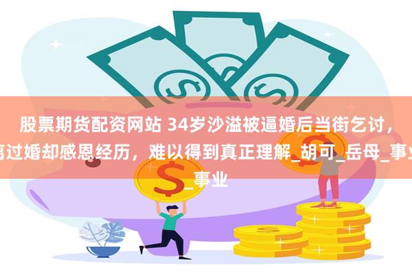 股票期货配资网站 34岁沙溢被逼婚后当街乞讨，离过婚却感恩经历，难以得到真正理解_胡可_岳母_事业