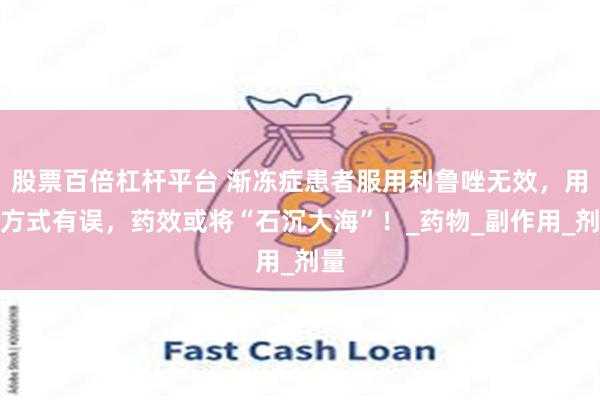 股票百倍杠杆平台 渐冻症患者服用利鲁唑无效，用药方式有误，药效或将“石沉大海”！_药物_副作用_剂量